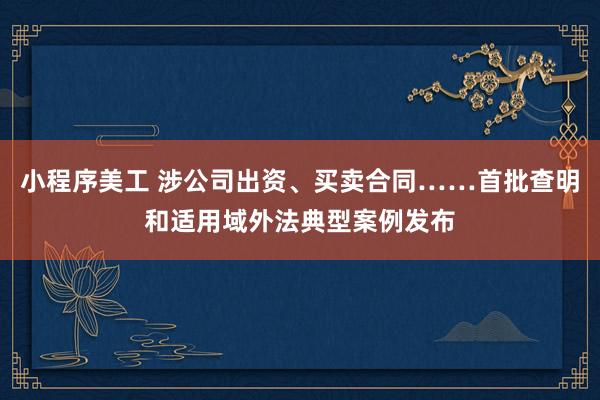 小程序美工 涉公司出资、买卖合同……首批查明和适用域外法典型案例发布