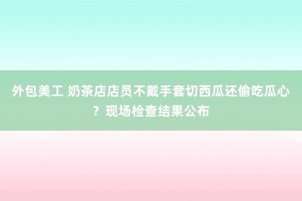 外包美工 奶茶店店员不戴手套切西瓜还偷吃瓜心？现场检查结果公布