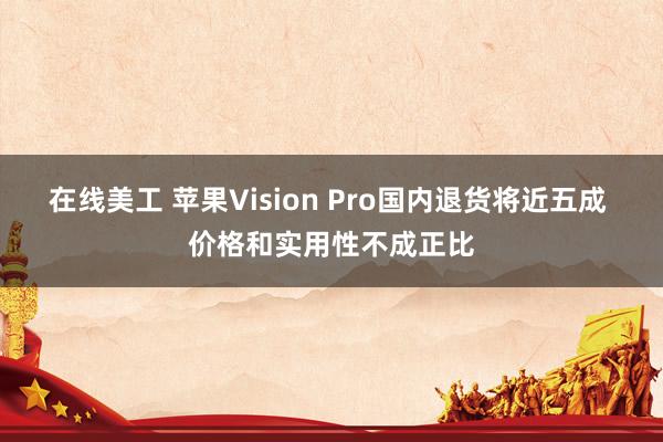 在线美工 苹果Vision Pro国内退货将近五成 价格和实用性不成正比