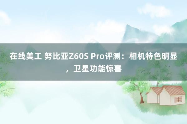 在线美工 努比亚Z60S Pro评测：相机特色明显，卫星功能惊喜