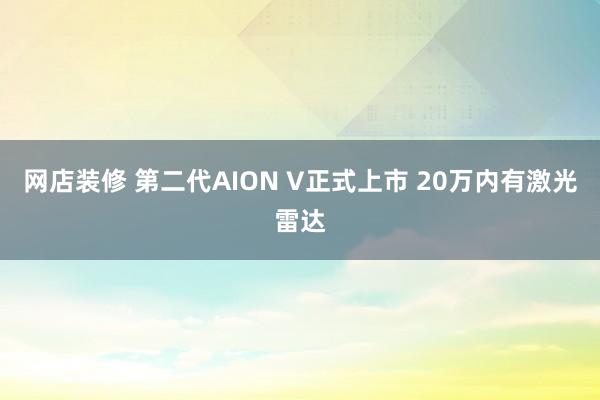 网店装修 第二代AION V正式上市 20万内有激光雷达