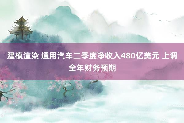 建模渲染 通用汽车二季度净收入480亿美元 上调全年财务预期