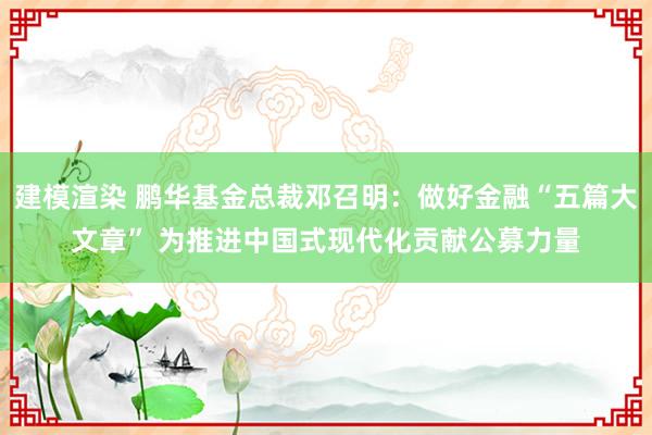 建模渲染 鹏华基金总裁邓召明：做好金融“五篇大文章” 为推进中国式现代化贡献公募力量