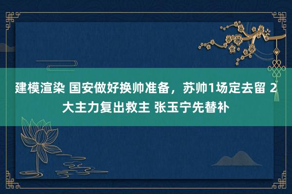 建模渲染 国安做好换帅准备，苏帅1场定去留 2大主力复出救主 张玉宁先替补