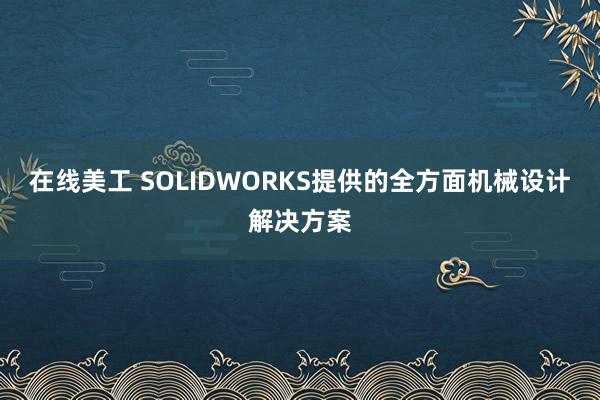 在线美工 SOLIDWORKS提供的全方面机械设计解决方案