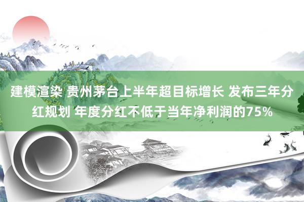 建模渲染 贵州茅台上半年超目标增长 发布三年分红规划 年度分红不低于当年净利润的75%