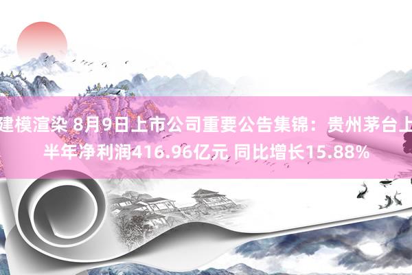 建模渲染 8月9日上市公司重要公告集锦：贵州茅台上半年净利润416.96亿元 同比增长15.88%