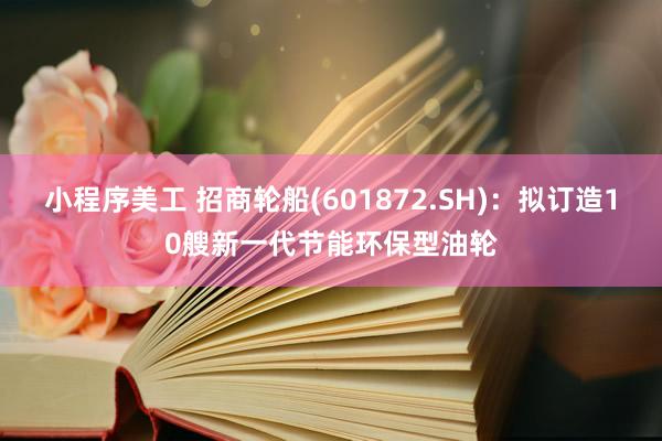 小程序美工 招商轮船(601872.SH)：拟订造10艘新一代节能环保型油轮