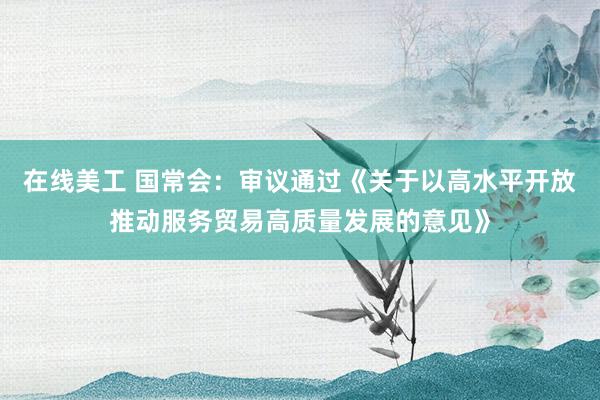 在线美工 国常会：审议通过《关于以高水平开放推动服务贸易高质量发展的意见》