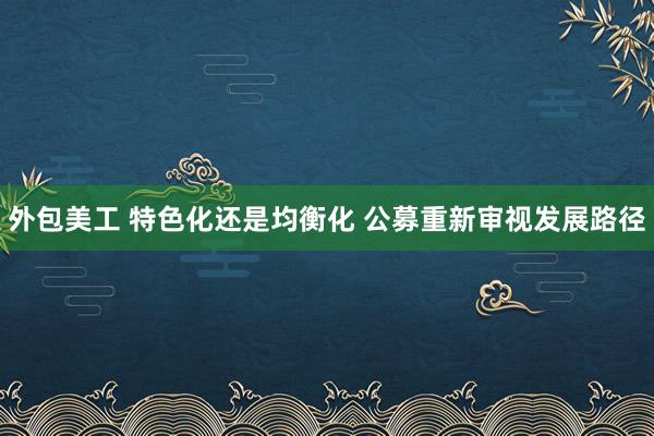 外包美工 特色化还是均衡化 公募重新审视发展路径