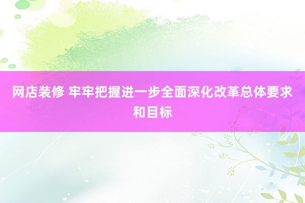 网店装修 牢牢把握进一步全面深化改革总体要求和目标