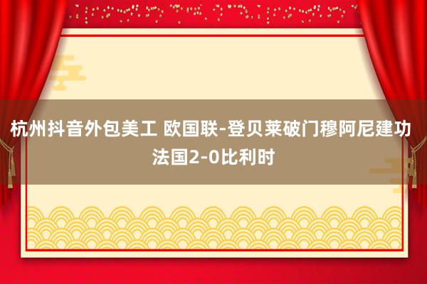 杭州抖音外包美工 欧国联-登贝莱破门穆阿尼建功 法国2-0比利时