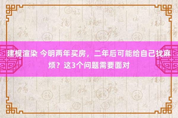 建模渲染 今明两年买房，二年后可能给自己找麻烦？这3个问题需要面对